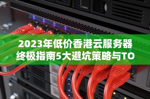 2023年低价香港云服务器终极指南5大避坑策略与TOP服务商实测对比