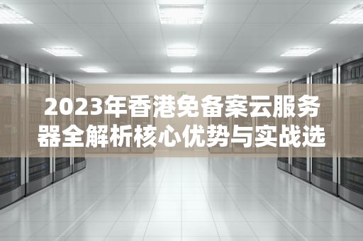 2023年香港免备案云服务器全解析核心优势与实战选购指南