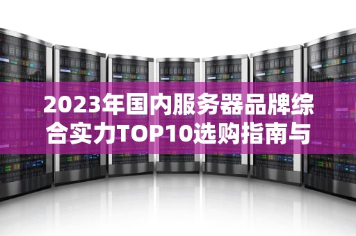 2023年国内服务器品牌综合实力TOP10选购指南与深度解析
