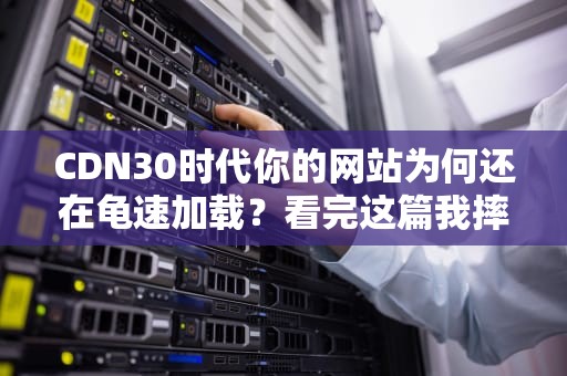 CDN30时代你的网站为何还在龟速加载？看完这篇我摔了键盘