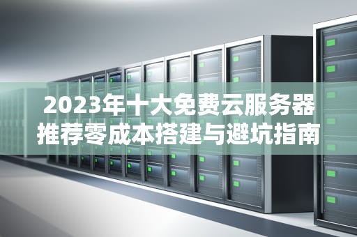 2023年十大免费云服务器推荐零成本搭建与避坑指南