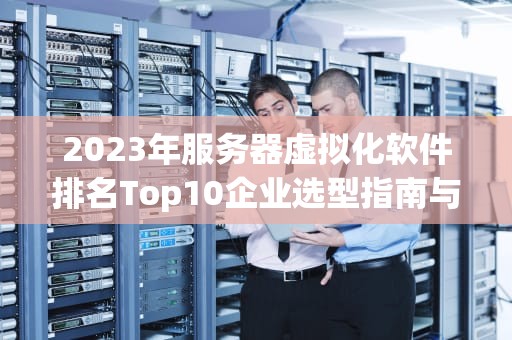 2023年服务器虚拟化软件排名Top10企业选型指南与深度解析