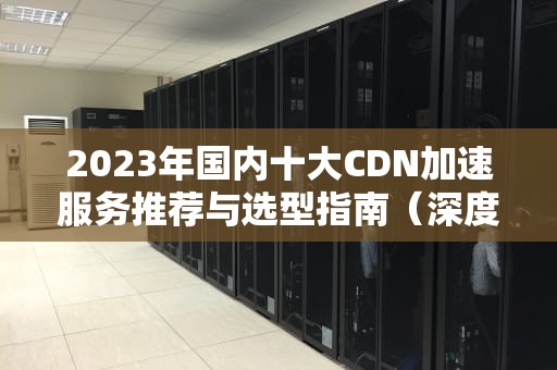 2023年国内十大CDN加速服务推荐与选型指南（深度解析+实战建议）