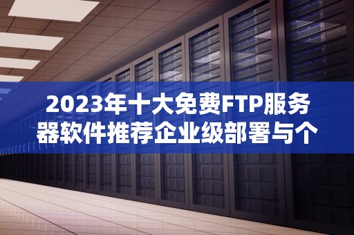 2023年十大免费FTP服务器软件推荐企业级部署与个人使用全攻略