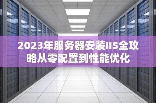 2023年服务器安装IIS全攻略从零配置到性能优化