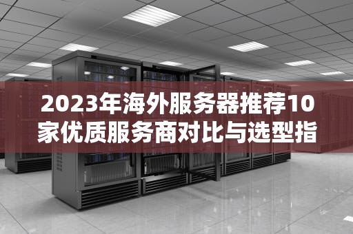 2023年海外服务器推荐10家优质服务商对比与选型指南（附避坑攻略）