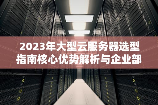2023年大型云服务器选型指南核心优势解析与企业部署实战