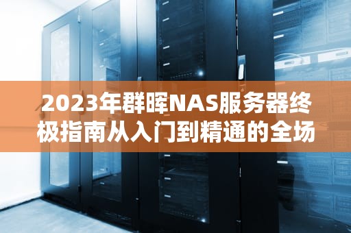 2023年群晖NAS服务器终极指南从入门到精通的全场景解决方案