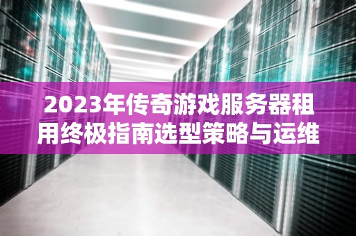 2023年传奇游戏服务器租用终极指南选型策略与运维实战