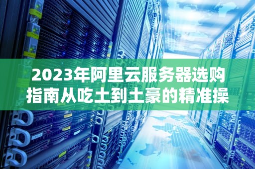 2023年阿里云服务器选购指南从吃土到土豪的精准操作手册