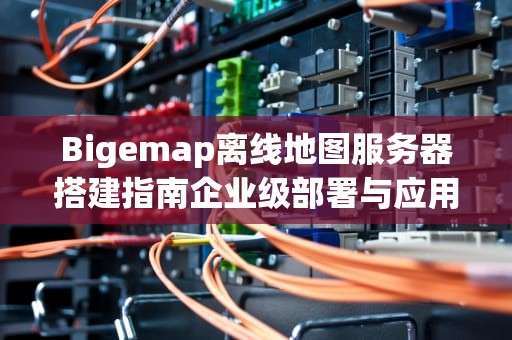 Bigemap离线地图服务器搭建指南企业级部署与应用场景全解析