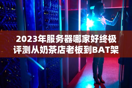 2023年服务器哪家好终极评测从奶茶店老板到BAT架构师都在用的闭坑指南