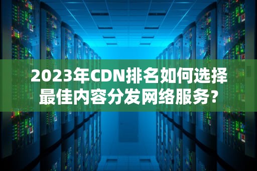 2023年CDN排名如何选择最佳内容分发网络服务？