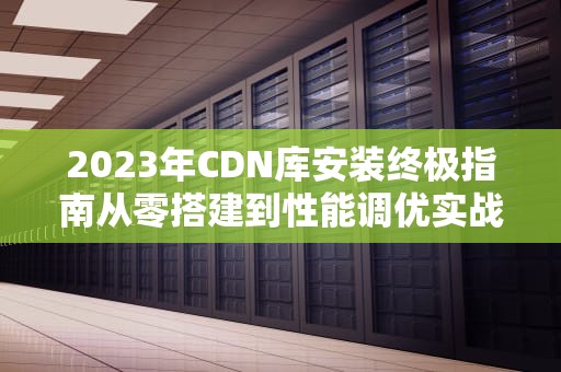 2023年CDN库安装终极指南从零搭建到性能调优实战