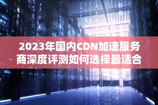 2023年国内CDN加速服务商深度评测如何选择最适合你的方案？