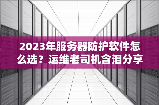 2023年服务器防护软件怎么选？运维老司机含泪分享避坑指南