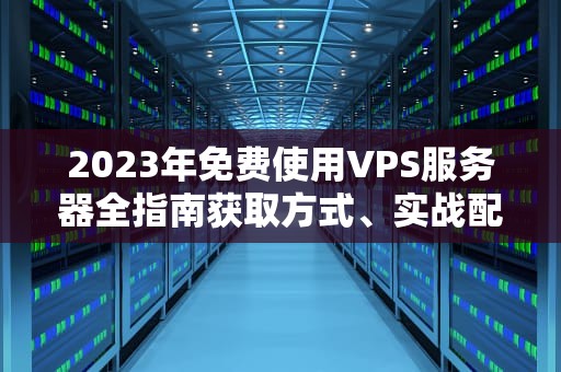 2023年免费使用VPS服务器全指南获取方式、实战配置与避坑技巧