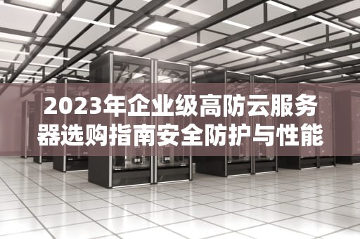 2023年企业级高防云服务器选购指南安全防护与性能优化的15个关键指标