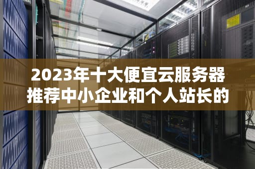 2023年十大便宜云服务器推荐中小企业和个人站长的性价比之选