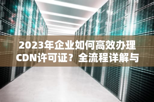 2023年企业如何高效办理CDN许可证？全流程详解与避坑指南