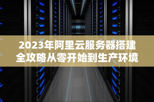 2023年阿里云服务器搭建全攻略从零开始到生产环境部署