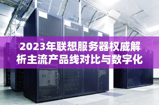 2023年联想服务器权威解析主流产品线对比与数字化转型实战指南