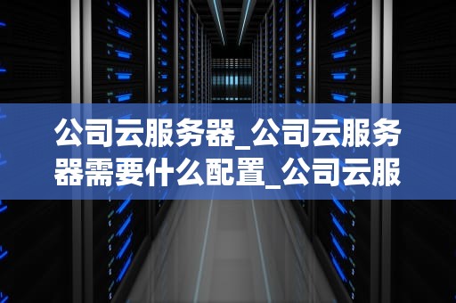 公司云服务器_公司云服务器需要什么配置_公司云服务器的优化与应用