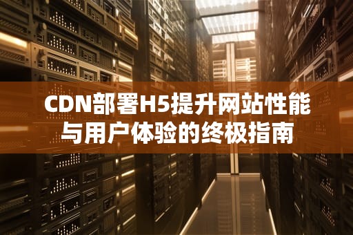 CDN部署H5提升网站性能与用户体验的终极指南