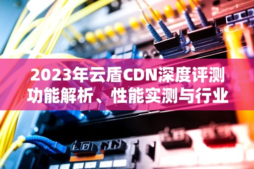 2023年云盾CDN深度评测功能解析、性能实测与行业应用指南