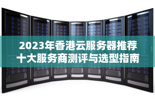 2023年香港云服务器推荐十大服务商测评与选型指南（附实战避坑技巧）