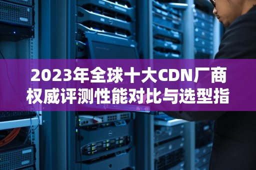 2023年全球十大CDN厂商权威评测性能对比与选型指南（附实战建议）