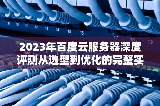 2023年百度云服务器深度评测从选型到优化的完整实战指南