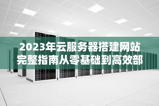 2023年云服务器搭建网站完整指南从零基础到高效部署