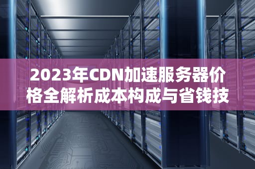 2023年CDN加速服务器价格全解析成本构成与省钱技巧