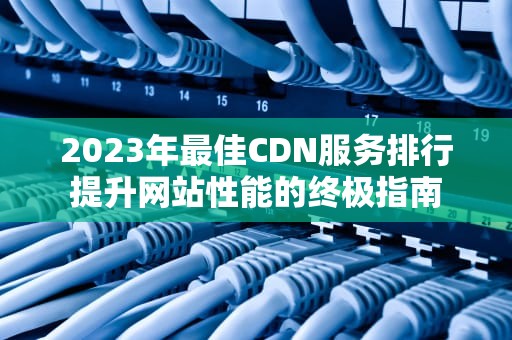 2023年最佳CDN服务排行提升网站性能的终极指南