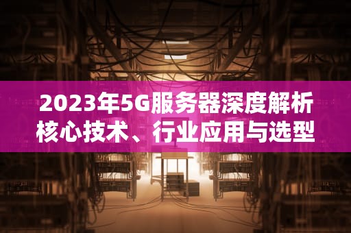 2023年5G服务器深度解析核心技术、行业应用与选型指南