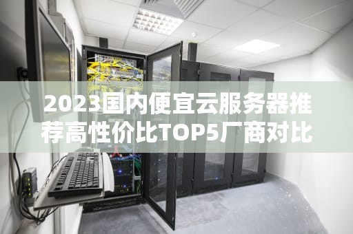 2023国内便宜云服务器推荐高性价比TOP5厂商对比与选购指南