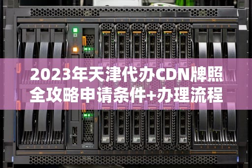 2023年天津代办CDN牌照全攻略申请条件+办理流程+避坑指南