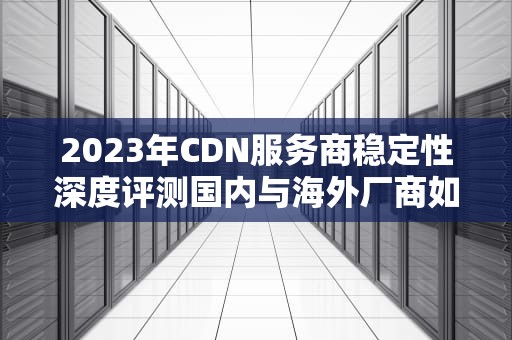 2023年CDN服务商稳定性深度评测国内与海外厂商如何选择？