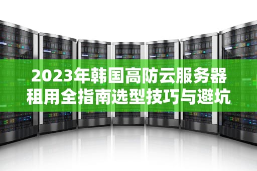 2023年韩国高防云服务器租用全指南选型技巧与避坑攻略
