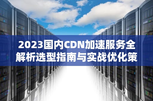 2023国内CDN加速服务全解析选型指南与实战优化策略