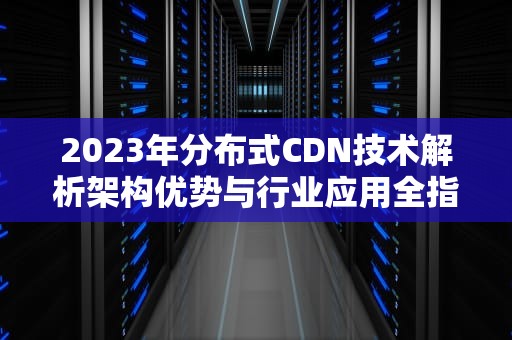 2023年分布式CDN技术解析架构优势与行业应用全指南