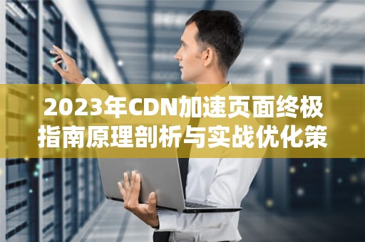 2023年CDN加速页面终极指南原理剖析与实战优化策略（附避坑清单）
