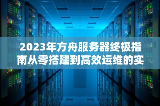 2023年方舟服务器终极指南从零搭建到高效运维的实战手册