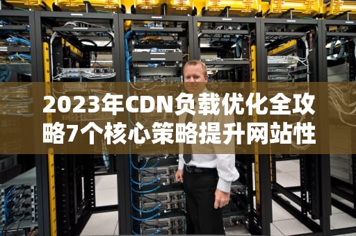 2023年CDN负载优化全攻略7个核心策略提升网站性能与稳定性