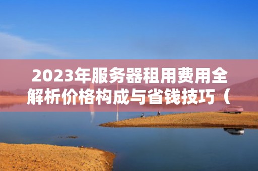2023年服务器租用费用全解析价格构成与省钱技巧（SEO优化版）
