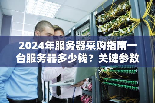 2024年服务器采购指南一台服务器多少钱？关键参数与省钱方案解析