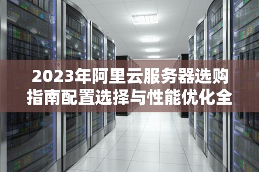2023年阿里云服务器选购指南配置选择与性能优化全解析