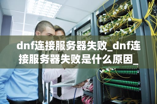 dnf连接服务器失败_dnf连接服务器失败是什么原因_解决DNF连接服务器失败问题的有效方法