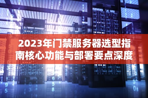 2023年门禁服务器选型指南核心功能与部署要点深度解析
